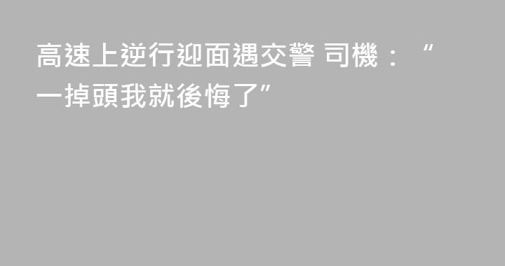 高速上逆行迎面遇交警 司機：“一掉頭我就後悔了”