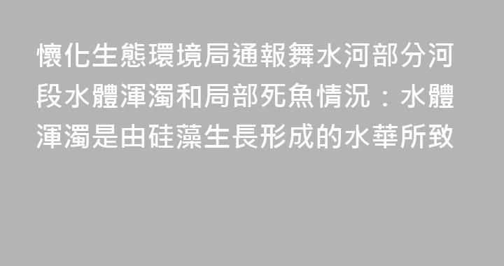 懷化生態環境局通報舞水河部分河段水體渾濁和局部死魚情況：水體渾濁是由硅藻生長形成的水華所致