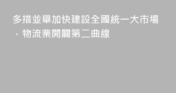 多措並舉加快建設全國統一大市場，物流業開闢第二曲線