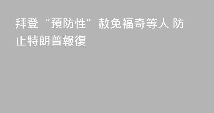 拜登“預防性”赦免福奇等人 防止特朗普報復