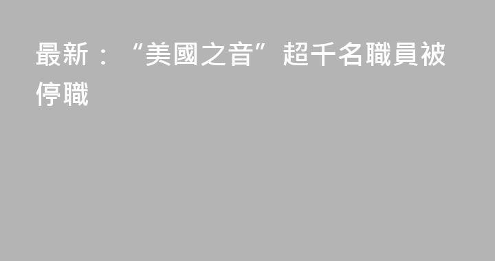 最新：“美國之音”超千名職員被停職