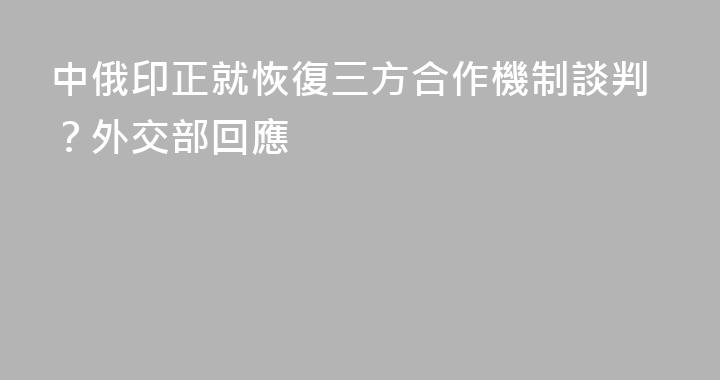 中俄印正就恢復三方合作機制談判？外交部回應