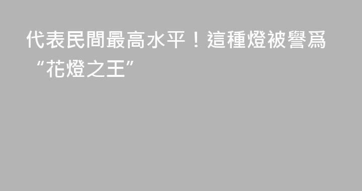 代表民間最高水平！這種燈被譽爲“花燈之王”