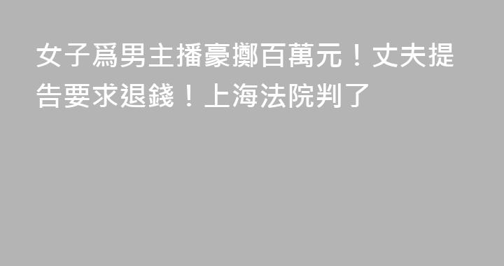 女子爲男主播豪擲百萬元！丈夫提告要求退錢！上海法院判了