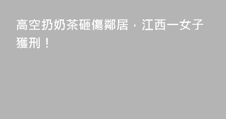 高空扔奶茶砸傷鄰居，江西一女子獲刑！