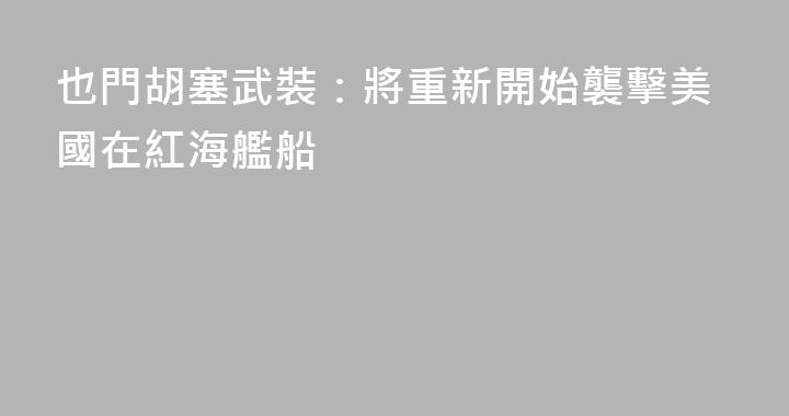 也門胡塞武裝：將重新開始襲擊美國在紅海艦船