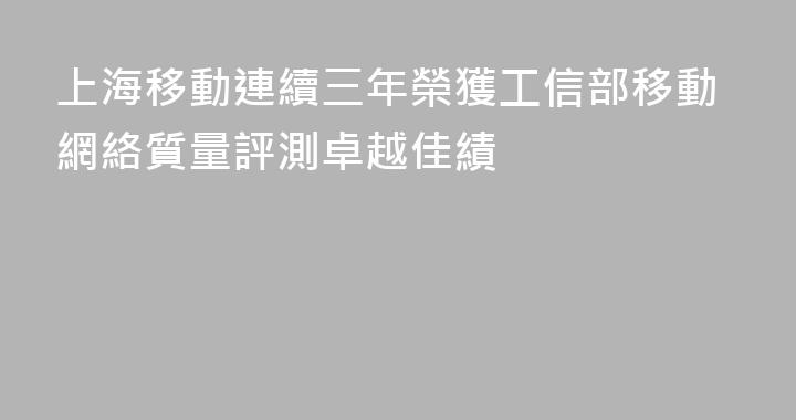 上海移動連續三年榮獲工信部移動網絡質量評測卓越佳績