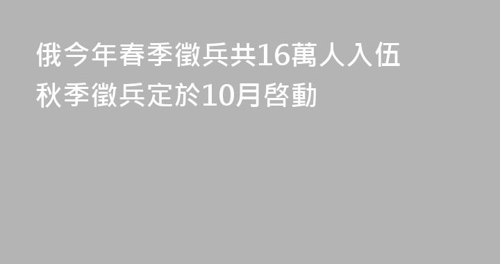 俄今年春季徵兵共16萬人入伍 秋季徵兵定於10月啓動