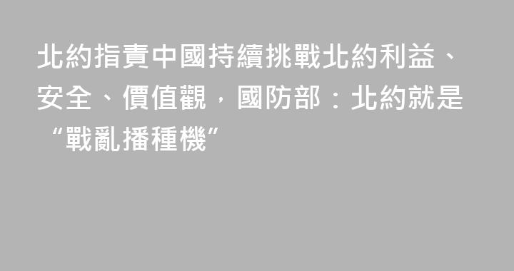 北約指責中國持續挑戰北約利益、安全、價值觀，國防部：北約就是“戰亂播種機”