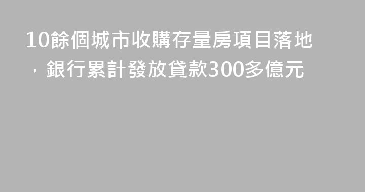 10餘個城市收購存量房項目落地，銀行累計發放貸款300多億元