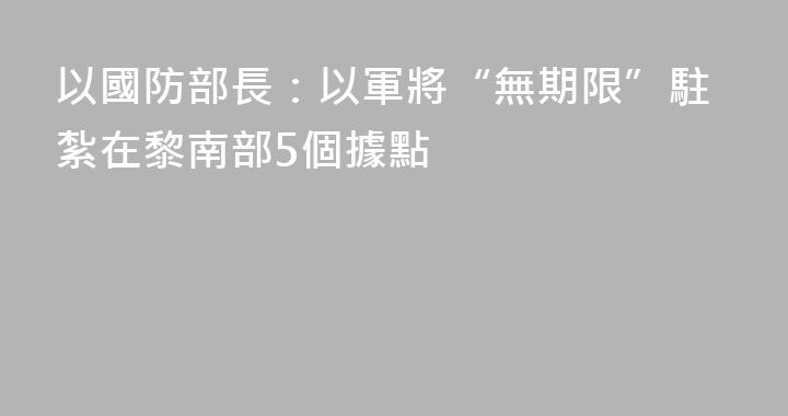 以國防部長：以軍將“無期限”駐紮在黎南部5個據點