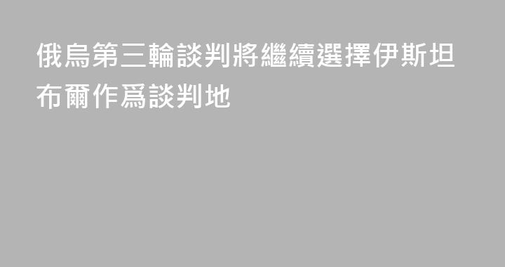 俄烏第三輪談判將繼續選擇伊斯坦布爾作爲談判地