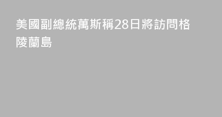 美國副總統萬斯稱28日將訪問格陵蘭島