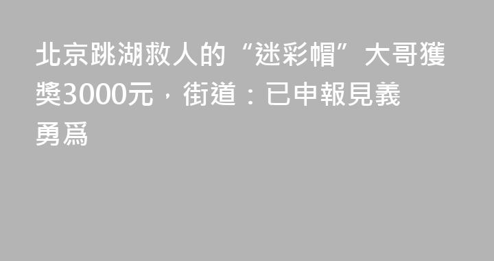 北京跳湖救人的“迷彩帽”大哥獲獎3000元，街道：已申報見義勇爲