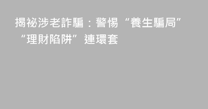 揭祕涉老詐騙：警惕“養生騙局”“理財陷阱”連環套