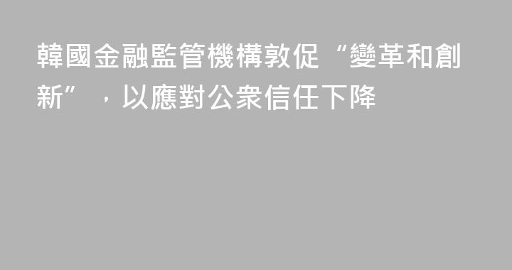 韓國金融監管機構敦促“變革和創新”，以應對公衆信任下降