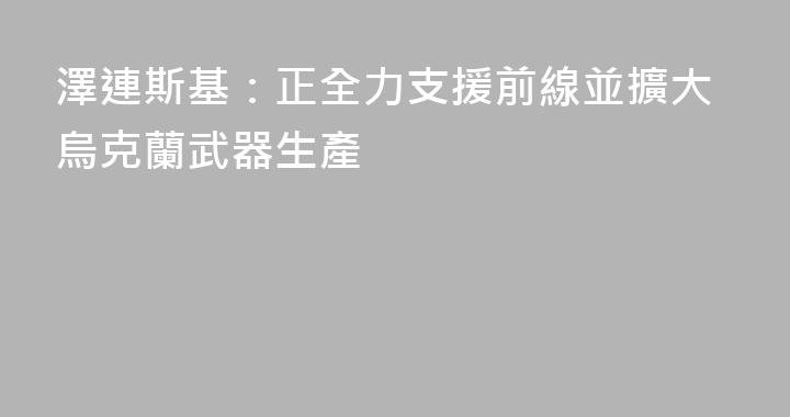 澤連斯基：正全力支援前線並擴大烏克蘭武器生產