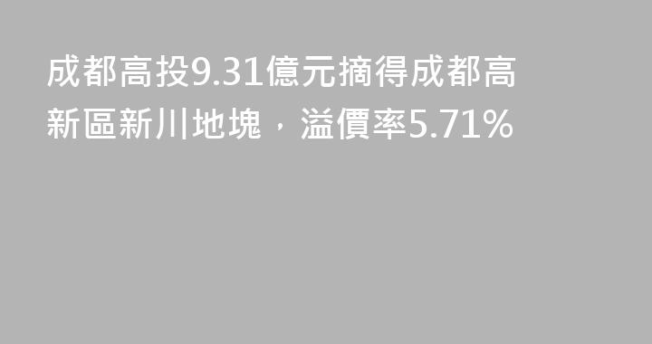 成都高投9.31億元摘得成都高新區新川地塊，溢價率5.71%