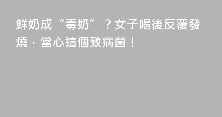 鮮奶成“毒奶”？女子喝後反覆發燒，當心這個致病菌！