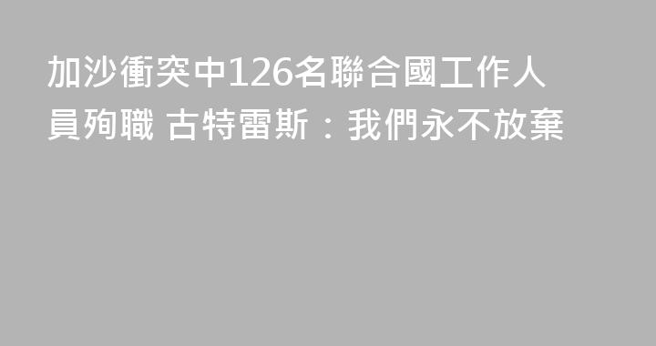 加沙衝突中126名聯合國工作人員殉職 古特雷斯：我們永不放棄