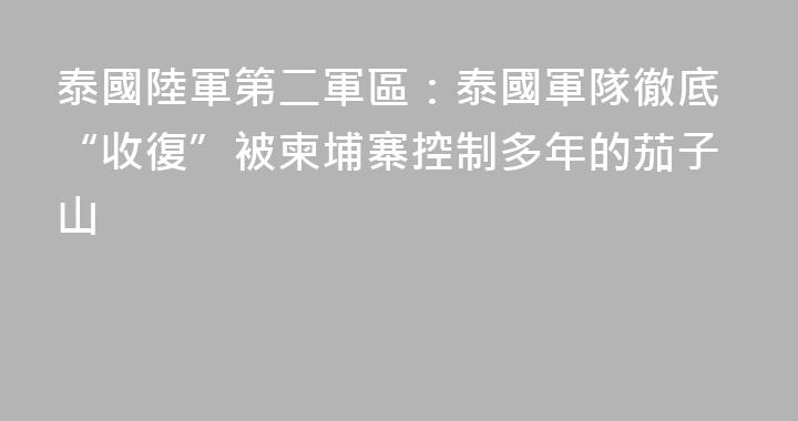 泰國陸軍第二軍區：泰國軍隊徹底“收復”被柬埔寨控制多年的茄子山