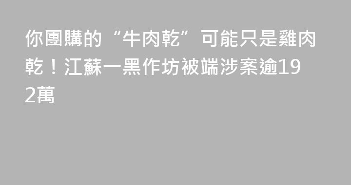 你團購的“牛肉乾”可能只是雞肉乾！江蘇一黑作坊被端涉案逾192萬