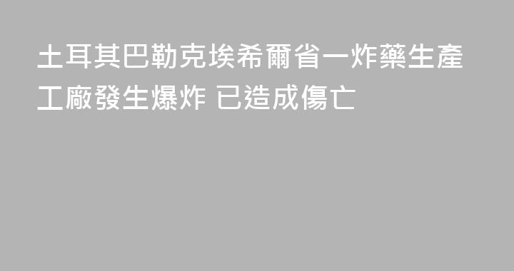 土耳其巴勒克埃希爾省一炸藥生產工廠發生爆炸 已造成傷亡