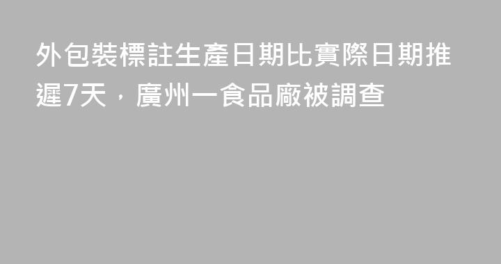 外包裝標註生產日期比實際日期推遲7天，廣州一食品廠被調查