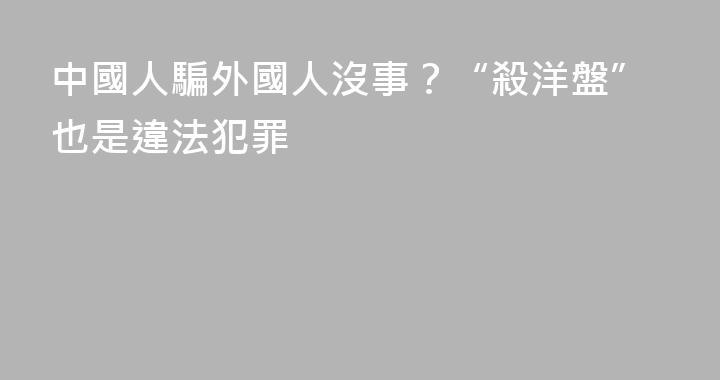 中國人騙外國人沒事？“殺洋盤”也是違法犯罪