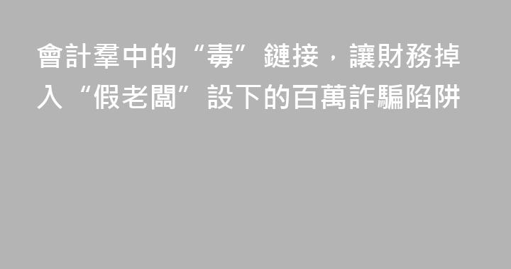 會計羣中的“毒”鏈接，讓財務掉入“假老闆”設下的百萬詐騙陷阱