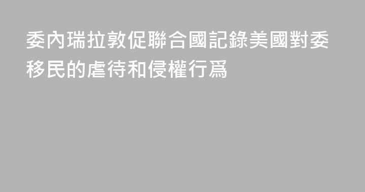 委內瑞拉敦促聯合國記錄美國對委移民的虐待和侵權行爲