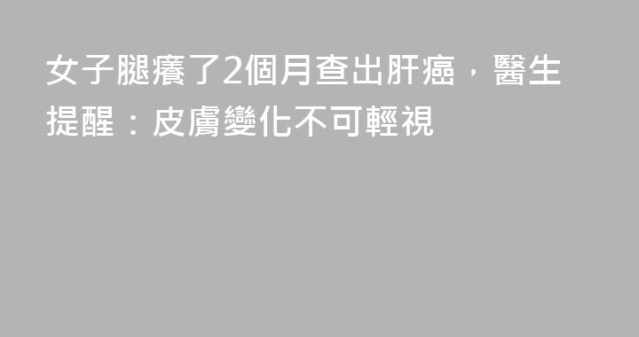 女子腿癢了2個月查出肝癌，醫生提醒：皮膚變化不可輕視