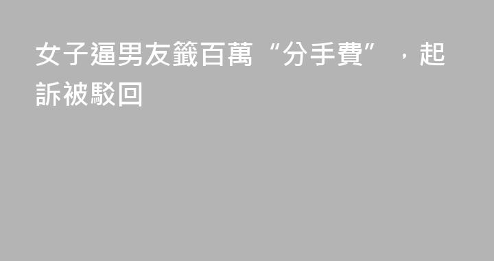 女子逼男友籤百萬“分手費”，起訴被駁回