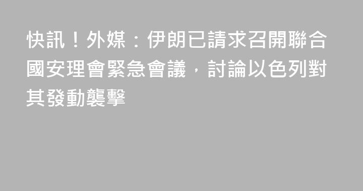 快訊！外媒：伊朗已請求召開聯合國安理會緊急會議，討論以色列對其發動襲擊