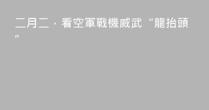 二月二，看空軍戰機威武“龍抬頭”
