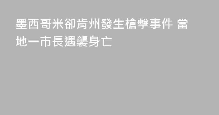墨西哥米卻肯州發生槍擊事件 當地一市長遇襲身亡