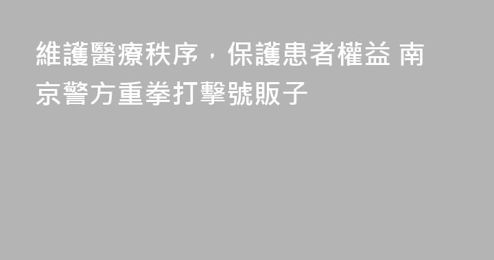 維護醫療秩序，保護患者權益 南京警方重拳打擊號販子