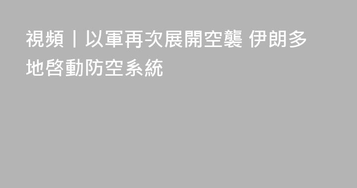 視頻丨以軍再次展開空襲 伊朗多地啓動防空系統