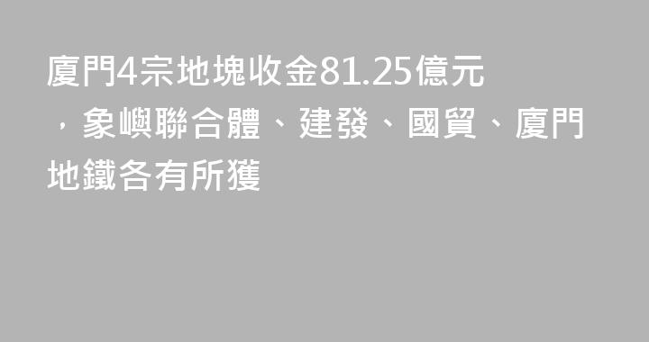 廈門4宗地塊收金81.25億元，象嶼聯合體、建發、國貿、廈門地鐵各有所獲