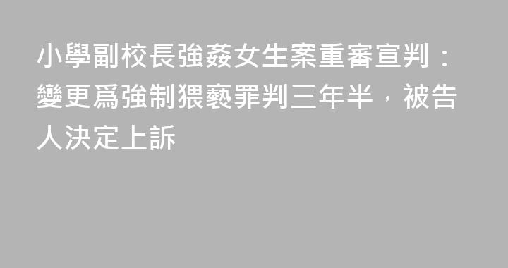 小學副校長強姦女生案重審宣判：變更爲強制猥褻罪判三年半，被告人決定上訴