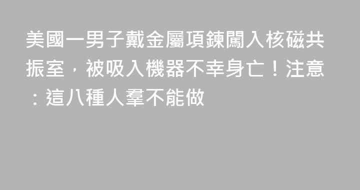 美國一男子戴金屬項鍊闖入核磁共振室，被吸入機器不幸身亡！注意：這八種人羣不能做