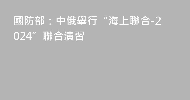國防部：中俄舉行“海上聯合-2024”聯合演習