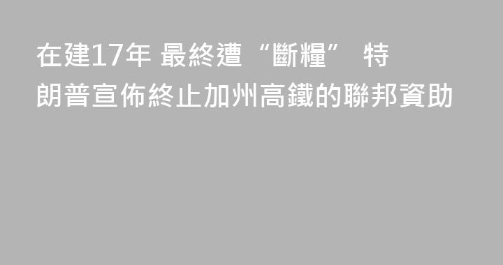 在建17年 最終遭“斷糧” 特朗普宣佈終止加州高鐵的聯邦資助
