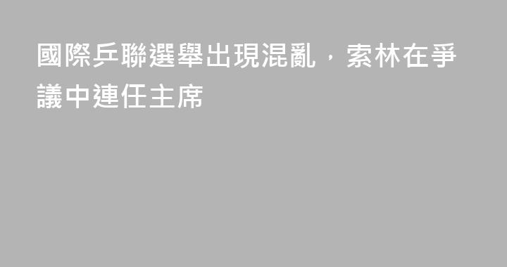 國際乒聯選舉出現混亂，索林在爭議中連任主席