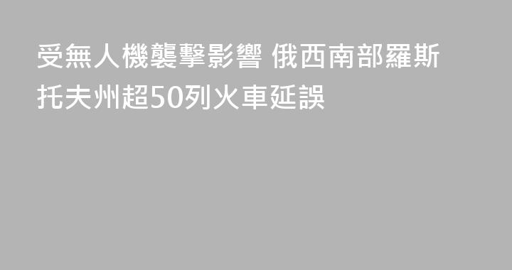 受無人機襲擊影響 俄西南部羅斯托夫州超50列火車延誤