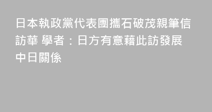 日本執政黨代表團攜石破茂親筆信訪華 學者：日方有意藉此訪發展中日關係