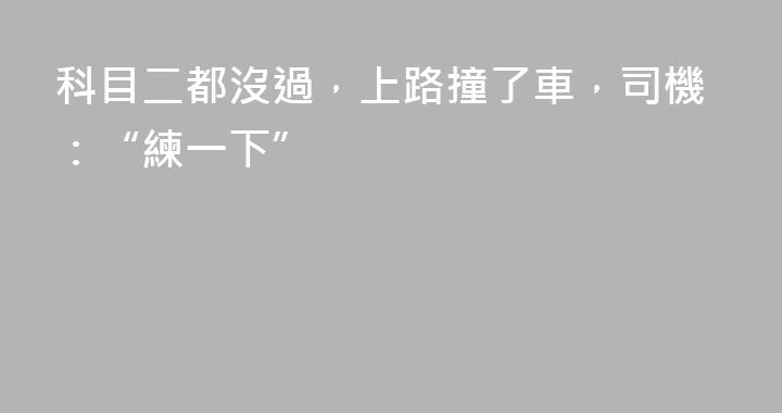 科目二都沒過，上路撞了車，司機：“練一下”