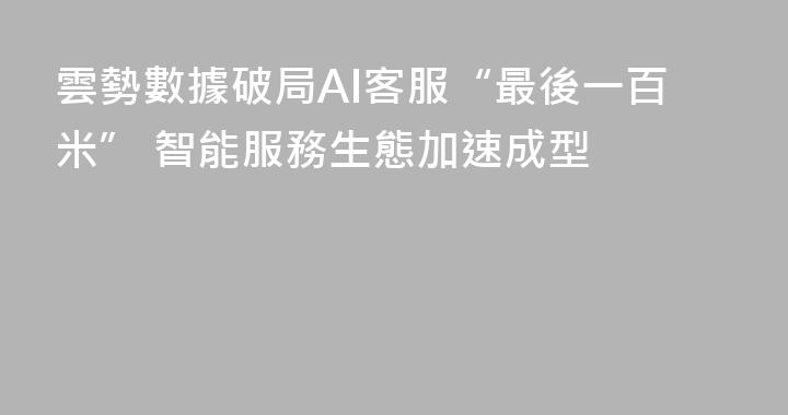 雲勢數據破局AI客服“最後一百米” 智能服務生態加速成型