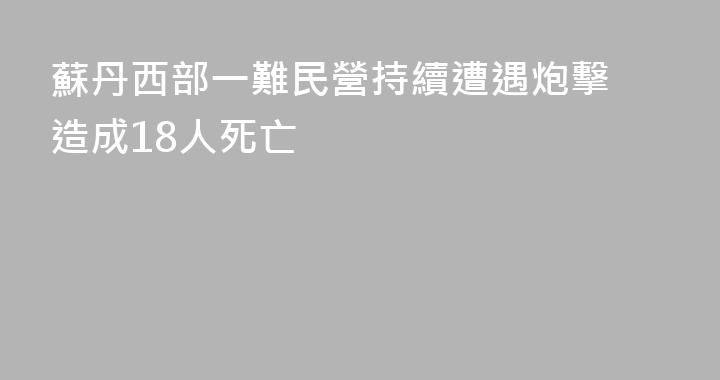 蘇丹西部一難民營持續遭遇炮擊 造成18人死亡