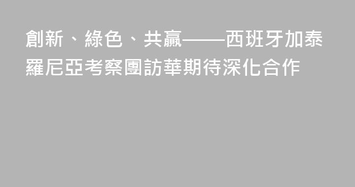 創新、綠色、共贏——西班牙加泰羅尼亞考察團訪華期待深化合作